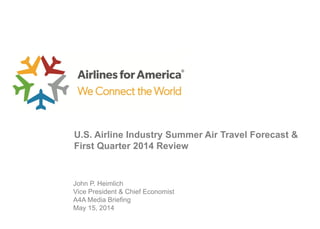 John P. Heimlich
Vice President & Chief Economist
A4A Media Briefing
May 15, 2014
U.S. Airline Industry Summer Air Travel Forecast &
First Quarter 2014 Review
 