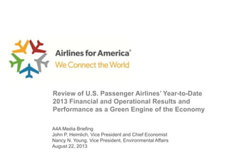 A4A Media Briefing
John P. Heimlich, Vice President and Chief Economist
Nancy N. Young, Vice President, Environmental Affairs
August 22, 2013
Review of U.S. Passenger Airlines’ Year-to-Date
2013 Financial and Operational Results and
Performance as a Green Engine of the Economy
 