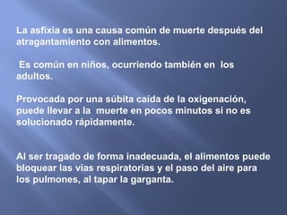 La asfixia es una causa común de muerte después del
atragantamiento con alimentos.

 Es común en niños, ocurriendo también en los
adultos.

Provocada por una súbita caída de la oxigenación,
puede llevar a la muerte en pocos minutos si no es
solucionado rápidamente.


Al ser tragado de forma inadecuada, el alimentos puede
bloquear las vías respiratorias y el paso del aire para
los pulmones, al tapar la garganta.
 