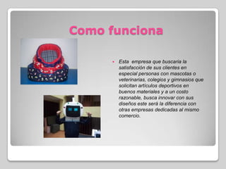 Como funciona
 Esta empresa que buscaria la
satisfacción de sus clientes en
especial personas con mascotas o
veterinarias, colegios y gimnasios que
solicitan artículos deportivos en
buenos materiales y a un costo
razonable, busca innovar con sus
diseños este será la diferencia con
otras empresas dedicadas al mismo
comercio.
 