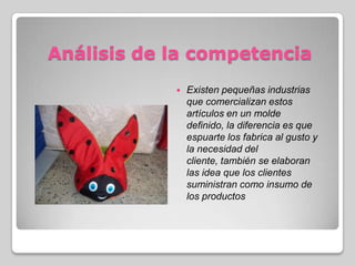 Análisis de la competencia
 Existen pequeñas industrias
que comercializan estos
artículos en un molde
definido, la diferencia es que
espuarte los fabrica al gusto y
la necesidad del
cliente, también se elaboran
las idea que los clientes
suministran como insumo de
los productos
 