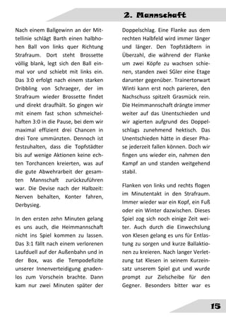 2. Mannschaft
15
Nach einem Ballgewinn an der Mit-
tellinie schlägt Barth einen halbho-
hen Ball von links quer Richtung
Strafraum. Dort steht Brossette
völlig blank, legt sich den Ball ein-
mal vor und schiebt mit links ein.
Das 3:0 erfolgt nach einem starken
Dribbling von Schraeger, der im
Strafraum wieder Brossette findet
und direkt draufhält. So gingen wir
mit einem fast schon schmeichel-
haften 3:0 in die Pause, bei dem wir
maximal effizient drei Chancen in
drei Tore ummünzten. Dennoch ist
festzuhalten, dass die Topfstädter
bis auf wenige Aktionen keine ech-
ten Torchancen kreierten, was auf
die gute Abwehrarbeit der gesam-
ten Mannschaft zurückzuführen
war. Die Devise nach der Halbzeit:
Nerven behalten, Konter fahren,
Derbysieg.
In den ersten zehn Minuten gelang
es uns auch, die Heimmannschaft
nicht ins Spiel kommen zu lassen.
Das 3:1 fällt nach einem verlorenen
Laufduell auf der Außenbahn und in
der Box, was die Tempodefizite
unserer Innenverteidigung gnaden-
los zum Vorschein brachte. Dann
kam nur zwei Minuten später der
Doppelschlag. Eine Flanke aus dem
rechten Halbfeld wird immer länger
und länger. Den Topfstädtern in
Überzahl, die während der Flanke
um zwei Köpfe zu wachsen schie-
nen, standen zwei SGler eine Etage
darunter gegenüber. Trainertorwart
Winti kann erst noch parieren, den
Nachschuss spitzelt Grasmück rein.
Die Heimmannschaft drängte immer
weiter auf das Unentschieden und
wir agierten aufgrund des Doppel-
schlags zunehmend hektisch. Das
Unentschieden hätte in dieser Pha-
se jederzeit fallen können. Doch wir
fingen uns wieder ein, nahmen den
Kampf an und standen weitgehend
stabil.
Flanken von links und rechts flogen
im Minutentakt in den Strafraum.
Immer wieder war ein Kopf, ein Fuß
oder ein Winter dazwischen. Dieses
Spiel zog sich noch einige Zeit wei-
ter. Auch durch die Einwechslung
von Klesen gelang es uns für Entlas-
tung zu sorgen und kurze Ballaktio-
nen zu kreieren. Nach langer Verlet-
zung tat Klesen in seinem Kurzein-
satz unserem Spiel gut und wurde
prompt zur Zielscheibe für den
Gegner. Besonders bitter war es
 