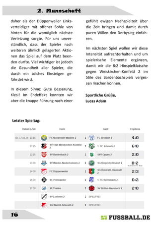 2. Mannschaft
16
daher als der Düppenweiler Links-
verteidiger mit offener Sohle von
hinten für die womöglich nächste
Verletzung sorgte. Für uns unver-
ständlich, dass der Spieler nach
weiteren ähnlich gelagerten Aktio-
nen das Spiel auf dem Platz been-
den durfte. Viel wichtiger ist jedoch
die Gesundheit aller Spieler, die
durch ein solches Einsteigen ge-
fährdet wird.
In diesem Sinne: Gute Besserung,
Klesi! Im Endeffekt konnten wir
aber die knappe Führung nach einer
gefühlt ewigen Nachspielzeit über
die Zeit bringen und damit durch
puren Willen den Derbysieg einfah-
ren.
Im nächsten Spiel wollen wir diese
Intensität aufrechterhalten und um
spielerische Elemente ergänzen,
damit wir die 8:2 Hinspielklatsche
gegen Weiskirchen-Konfeld 2 im
Stile des Bardenbachspiels verges-
sen machen können.
Sportliche Grüße,
Lucas Adam
Letzter Spieltag:
 
