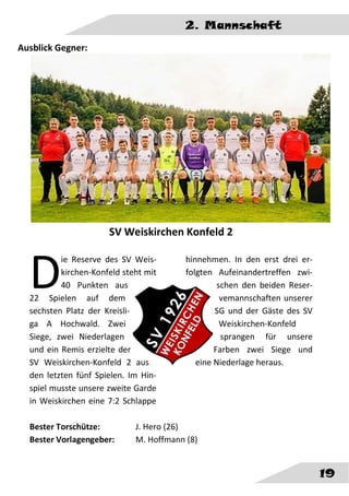 2. Mannschaft
19
Ausblick Gegner:
SV Weiskirchen Konfeld 2
ie Reserve des SV Weis-
kirchen-Konfeld steht mit
40 Punkten aus
22 Spielen auf dem
sechsten Platz der Kreisli-
ga A Hochwald. Zwei
Siege, zwei Niederlagen
und ein Remis erzielte der
SV Weiskirchen-Konfeld 2 aus
den letzten fünf Spielen. Im Hin-
spiel musste unsere zweite Garde
in Weiskirchen eine 7:2 Schlappe
hinnehmen. In den erst drei er-
folgten Aufeinandertreffen zwi-
schen den beiden Reser-
vemannschaften unserer
SG und der Gäste des SV
Weiskirchen-Konfeld
sprangen für unsere
Farben zwei Siege und
eine Niederlage heraus.
Bester Torschütze: J. Hero (26)
Bester Vorlagengeber: M. Hoffmann (8)
D
 