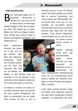 3. Mannschaft
21
Liebe Sportfreunde,
eim Heimspiel gegen die SV
Büschfeld - Nunkirchen 2
spielten wir, wie schon so oft
in dieser Saison, im Norweger
Modell 9 gegen 9 über den komplet-
ten Platz. Wir kamen gut ins Spiel,
ließen den Ball und Gegner laufen.
Auch merkte man unseren Jungs an
diesem Sonntag den Kampfgeist und
Siegeswillen an.
Nach zahlreichen
Chancen, bei denen
wir es bis zum Tor
gut spielten, aber
dann den Abschluss
verpassten, fasste
sich P.Heintz endlich
mal ein Herz und
donnerte den Ball
aus 20 Metern un-
haltbar in den Winkel. Was ein
Traumtor in der 32. Minute! In der
restlichen ersten Halbzeit verpassten
wir es dann den Sack zu zumachen.
In Halbzeit 2 verloren wir etwas un-
ser Spiel, bekamen aber dennoch die
ein oder andere Gelegenheit das
Spiel zu entscheiden, die wir leider
nicht nutzten. So kam es wie es
kommen musste, in der 74. Minute
kamen die Gäste gefühlt zum ersten
Mal in unseren Sechzehner und
schon ertönte der Elfmeterpfiff. Die-
ser wurde dann auch zum 1:1 ver-
wandelt, wir versuchten danach
nochmal alles nach vorne zu werfen,
konnten aber leider kein Tor mehr
erzielen. Trotz diesem ärgerlichen
Unentschieden war es eins der bes-
ten Spiele in dieser
Saison unseres 3.
Hiebs.
Letzten Sonntag
stand dann das
Auswärtsderby
gegen unsere
Freunde aus Düp-
penweiler an.
Nachdem unsere 2.
Mannschaft mit
einer kämpferischen Höchstleistung
zuvor ein 2:3 Auswärtssieg feiern
konnte, wollten wir natürlich nach-
legen um den 6 Punkte Sonntag per-
fekt zu machen.
Unser Spiel startete ziemlich ruhig,
wir hatten mehr Ballbesitz, konnten
uns aber keine zwingenden Chancen
erspielen. So plätscherte die erste
B
 