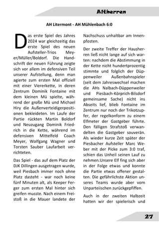 Altherren
27
AH Litermont - AH Mühlenbach 6:0
as erste Spiel des Jahres
2024 war gleichzeitig das
erste Spiel des neuen
Aufsteller-Trios Mey-
er/Müller/Boldorf. Die Hand-
schrift der neuen Führung zeigte
sich vor allem im defensiven Teil
unserer Aufstellung, denn man
agierte zum ersten Mal offiziell
mit einer Viererkette, in deren
Zentrum Dominik Fontaine mit
dem kleinen Mü spielte, wäh-
rend der große Mü und Michael
Hiry die Außenverteidigerpositi-
onen bekleideten. Im Laufe der
Partie rückten Martin Boldorf
und Neuzugang Dominik Fried-
rich in die Kette, während im
defensiven Mittelfeld Coach
Meyer, Wolfgang Wagner und
Torsten Sauber Laufarbeit ver-
richteten.
Das Spiel - das auf dem Platz der
DJK Dillingen ausgetragen wurde,
weil Piesbach immer noch ohne
Platz dasteht - war noch keine
fünf Minuten alt, als Keeper Fer-
ger zum ersten Mal hinter sich
greifen musste. Nach einem Frei-
stoß in die Mauer landete der
Nachschuss unhaltbar am Innen-
pfosten.
Der zweite Treffer der Hausher-
ren ließ nicht lange auf sich war-
ten: nachdem die Abstimmung in
der Kette nicht hundertprozentig
stimmte und folglich der Düp-
penweiler Außenbahnspieler
(seit dem Jahreswechsel machen
die AHs Nalbach-Düppenweiler
und Piesbach-Körprich-Bilsdorf
gemeinsame Sache) nicht ins
Abseits lief, blieb Fontaine im
Zentrum nur noch der Trikotzup-
fer, der regelkonform zu einem
Elfmeter der Gastgeber führte.
Den fälligen Strafstoß verwan-
delten die Gastgeber souverän.
Als wieder kurze Zeit später der
Piesbacher Aufsteller Marc We-
ber mit der Picke zum 3:0 traf,
schien das Unheil seinen Lauf zu
nehmen.Unsere Elf fing sich aber
in der Folge etwas und konnte
die Partie etwas offener gestal-
ten. Die gefährlichste Aktion un-
seres Teams wurde aber vom
Unparteiischen zurückgepfiffen.
Auch in der zweiten Halbzeit
hatten wir der spielerisch und
D
 