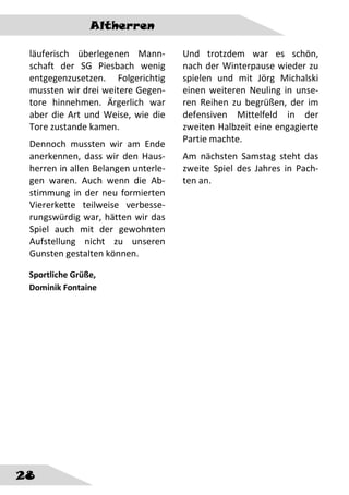 Altherren
28
läuferisch überlegenen Mann-
schaft der SG Piesbach wenig
entgegenzusetzen. Folgerichtig
mussten wir drei weitere Gegen-
tore hinnehmen. Ärgerlich war
aber die Art und Weise, wie die
Tore zustande kamen.
Dennoch mussten wir am Ende
anerkennen, dass wir den Haus-
herren in allen Belangen unterle-
gen waren. Auch wenn die Ab-
stimmung in der neu formierten
Viererkette teilweise verbesse-
rungswürdig war, hätten wir das
Spiel auch mit der gewohnten
Aufstellung nicht zu unseren
Gunsten gestalten können.
Und trotzdem war es schön,
nach der Winterpause wieder zu
spielen und mit Jörg Michalski
einen weiteren Neuling in unse-
ren Reihen zu begrüßen, der im
defensiven Mittelfeld in der
zweiten Halbzeit eine engagierte
Partie machte.
Am nächsten Samstag steht das
zweite Spiel des Jahres in Pach-
ten an.
Sportliche Grüße,
Dominik Fontaine
 