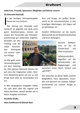 Grußwort
3
Liebe Fans, Freunde, Sponsoren, Mitglieder und Gönner unserer
SG Honzrath-Haustadt,
n der heutigen Heimspielausgabe
fassen wir uns mal kurz.
Der Umzug von Haustadt nach
Honzrath ist geglückt und dank eines
guten Arbeitseinsatzes, können wir
seitens des Vorstandes das Heimspiel-
wochenende gut vorbereitet angehen.
Genießen wir den
Frühling und die
vielen kommen-
den Heimspiele
auf unserer schö-
nen Anlage.
Im Mai geht unser
Veranstaltungsjahr
mit dem Vatertag
los. Eine genaue Übersicht können Sie
auf einer der Folgeseiten sehen. Kom-
men Sie/kommt gerne auf uns zu und
bringt euch aktiv ins Vereinsleben mit
ein.
In den vergangenen Ausgaben haben
wir sehr breit über AH, Jugend und
Aktive berichtet, darauf werden wir in
dieser Ausgabe verzichten.
Kurz und knapp, ein großes Danke-
schön an die Verantwortlichen in den
jeweiligen Abteilungen. Wir liegen voll
im Soll!Weiter so!
Herzlich Willkommen an die zweite
Mannschaft des SV WeiskirchenKonfeld
und ihren Anhängern.
Herzlich Willkom-
men an die SV
Limach-Dorf, mit
Ihren Zuschauern.
Selbstverständlich
begrüßen wir die
Schiedsrichter der
Begegnungen und
wünschen einen fairen Verlauf und
„gut Pfiff“!
Wir wünschen an dieser Stelle unseren
Mitgliedern, Fans, Sponsoren, Freun-
den und Gönnern ein schönes Fußball-
wochenende auf unserer Anlage in
Honzrath!
I
Herzliche Grüße,
Marc Schiffmann & Michael Bast
 