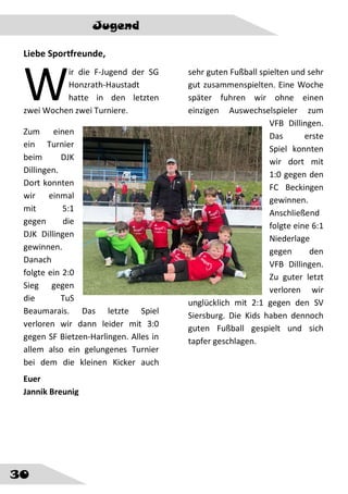 30
Jugend
Liebe Sportfreunde,
ir die F-Jugend der SG
Honzrath-Haustadt
hatte in den letzten
zwei Wochen zwei Turniere.
Zum einen
ein Turnier
beim DJK
Dillingen.
Dort konnten
wir einmal
mit 5:1
gegen die
DJK Dillingen
gewinnen.
Danach
folgte ein 2:0
Sieg gegen
die TuS
Beaumarais. Das letzte Spiel
verloren wir dann leider mit 3:0
gegen SF Bietzen-Harlingen. Alles in
allem also ein gelungenes Turnier
bei dem die kleinen Kicker auch
sehr guten Fußball spielten und sehr
gut zusammenspielten. Eine Woche
später fuhren wir ohne einen
einzigen Auswechselspieler zum
VFB Dillingen.
Das erste
Spiel konnten
wir dort mit
1:0 gegen den
FC Beckingen
gewinnen.
Anschließend
folgte eine 6:1
Niederlage
gegen den
VFB Dillingen.
Zu guter letzt
verloren wir
unglücklich mit 2:1 gegen den SV
Siersburg. Die Kids haben dennoch
guten Fußball gespielt und sich
tapfer geschlagen.
W
Euer
Jannik Breunig
 