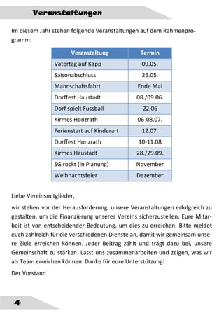 4
Veranstaltungen
Im diesem Jahr stehen folgende Veranstaltungen auf dem Rahmenpro-
gramm:
Veranstaltung Termin
Vatertag auf Kapp 09.05.
Saisonabschluss 26.05.
Mannschaftsfahrt Ende Mai
Dorffest Haustadt 08./09.06.
Dorf spielt Fussball 22.06
Kirmes Honzrath 06-08.07.
Ferienstart auf Kinderart 12.07.
Dorffest Honzrath 10-11.08
Kirmes Haustadt 28./29.09.
SG rockt (in Planung) November
Weihnachtsfeier Dezember
Liebe Vereinsmitglieder,
wir stehen vor der Herausforderung, unsere Veranstaltungen erfolgreich zu
gestalten, um die Finanzierung unseres Vereins sicherzustellen. Eure Mitar-
beit ist von entscheidender Bedeutung, um dies zu erreichen. Bitte meldet
euch zahlreich für die verschiedenen Dienste an, damit wir gemeinsam unse-
re Ziele erreichen können. Jeder Beitrag zählt und trägt dazu bei, unsere
Gemeinschaft zu stärken. Lasst uns zusammenarbeiten und zeigen, was wir
als Team erreichen können. Danke für eure Unterstützung!
Der Vorstand
 