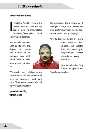 1. Mannschaft
8
Liebe Fußballfreunde,
m letzten Spiel in Haustadt in
dieser Spielzeit wollten wir
gegen den Tabellenletzten
Büschfeld/Nunkirchen noch
einen Sieg erreichen.
Der Matchplan war,
hoch zu stehen, den
Gegner zu pressen
und Fehler zu er-
zwingen um viel-
leicht früh in Füh-
rung gehen zu kön-
nen.
Während der Anfangsphase
konnte man die Vorgaben noch
teilweise umsetzen und zwei
gute Chancen erspielen, die lei-
der vergeben wurden.
Danach hatte das Spiel nur noch
wenige Höhepunkte, wurde im-
mer zerfahrener und der Gegner
setzte seinen Kampf dagegen.
Wir hatten viel Ballbesitz, ohne
Ideen oder zu über-
zeugen. Die Einstel-
lung wie unbedingter
Siegeswillen waren
einfach zu wenig er-
kennbar.
Der verschenkte Sieg
hätte uns gut in der
Tabelle gestanden.
I
Sportliche Grüße,
Otmar Jenal
 
