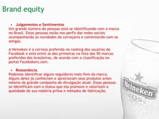 Brand equity  Julgamentos e Sentimentos   Um grande número de pessoas está se identificando com a marca no Brasil. Estas pessoas estão nos perfis das redes sociais acompanhando as novidades da cervejaria e comentando com os amigos.    A Heineken é a cerveja preferida no ranking dos usuários do Facebook e está entre as dez primeiras na lista das 50 marcas preferidas dos brasileiros, de acordo com a classificação no portal Facebakers.com.   Ressonância  Podemos identificar alguns seguidores mais fieis da marca. Alguns deles já conheciam e apreciavam seus produtos antes mesmo da grande campanha de divulgação atual. Essas pessoas se identificam com o status que ela promove e valorizam a qualidade de sua matéria prima e métodos de fabricação.   