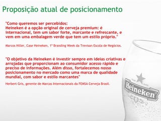 Proposição atual de posicionamento "Como queremos ser percebidos:  Heineken é a opção original de cerveja premium: é internacional, tem um sabor forte, marcante e refrescante, e vem em uma embalagem verde que tem um estilo próprio."      Marcos Hiller, Case Heineken, 1º Branding Week da Trevisan Escola de Negócios.   "O objetivo da Heineken é investir sempre em ideias criativas e arrojadas que proporcionam ao consumidor acesso rápido e preciso de informações. Além disso, fortalecemos nosso posicionamento no mercado como uma marca de qualidade mundial, com sabor e estilo marcantes"     Herbert Gris, gerente de Marcas Internacionais da FEMSA Cerveja Brasil. 