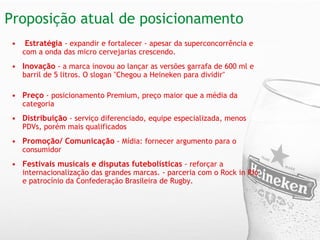 Proposição atual de posicionamento    Estratégia   - expandir e fortalecer - apesar da superconcorrência e com a onda das micro cervejarias crescendo.  Inovação   - a marca inovou ao lançar as versões garrafa de 600 ml e barril de 5 litros. O slogan "Chegou a Heineken para dividir"       Preço  - posicionamento Premium, preço maior que a média da categoria     Distribuição  - serviço diferenciado, equipe especializada, menos PDVs, porém mais qualificados    Promoção/ Comunicação  - Mídia: fornecer argumento para o consumidor    Festivais musicais e disputas futebolísticas  - reforçar a internacionalização das grandes marcas. - parceria com o Rock in Rio e patrocínio da Confederação Brasileira de Rugby.  