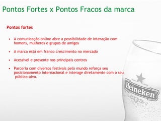 Pontos Fortes x Pontos Fracos da marca Pontos fortes A comunicação online abre a possibilidade de interação com homens, mulheres e grupos de amigos A marca está em franco crescimento no mercado Acessível e presente nos principais centros  Parceria com diversos festivais pelo mundo reforça seu posicionamento internacional e interage diretamente com o seu  público-alvo. 