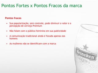 Pontos Fortes x Pontos Fracos da marca  Pontos fracos   Sua popularização, sem controle, pode diminuir o valor e a percepção de cerveja Premium Não falam com o público feminino em sua publicidade   A comunicação tradicional ainda é focada apenas nos homens   As mulheres não se identificam com a marca 