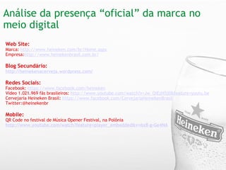 Análise da presença “oficial” da marca no meio digital  Web Site: Marca:  http://www.heineken.com/br/Home.aspx   Empresa: http://www.heinekenbrasil.com.br/ Blog Secundário: http://heinekenacerveja.wordpress.com/   Redes Sociais: Facebook:  https://www.facebook.com/heineken Vídeo 1.021.969 fãs brasileiros:  http://www.youtube.com/watch?v=Jw_OiEzH5j0&feature=youtu.be Cervejaria Heineken Brasil:  https://www.facebook.com/CervejariaHeinekenBrasil Twitter:@heinekenbr Mobile:  QR Code no festival de Música Opener Festival, na Polônia http://www.youtube.com/watch?feature=player_embedded&v=6x8-g-Ge4NA   