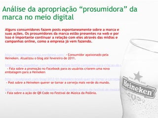 Análise da apropriação “prosumidora” da marca no meio digital   Alguns consumidores fazem posts espontaneamente sobre a marca e suas ações. Os prosumidores da marca estão presentes na web e por isso é importante continuar a relação com eles através das mídias e campanhas online, como a empresa já vem fazendo.   http://heinekenacerveja.wordpress.com/   - Consumidor apaixonado pela Heineken. Atualizou o blog até fevereiro de 2011. http://www.papodebar.com/heineken-future-bottle-campanha-para-criacao-de-uma-garrafa-comemorativa/    - Fala sobre a promoção no Facebook para os usuários criarem uma nova embalagem para a Heineken   http://eco4planet.com/blog/2012/01/heineken-brasil-quer-se-tornar-a-cervejaria-mais-verde-do-mundo-ate-2020/   - Post sobre a Heineken querer se tornar a cerveja mais verde do mundo.   http://alexcamillo.com.br/heineken-cria-qr-codes-dentro-de-festival-de-musica  -  Fala sobre a ação de QR Code no Festival de Música da Polônia.    