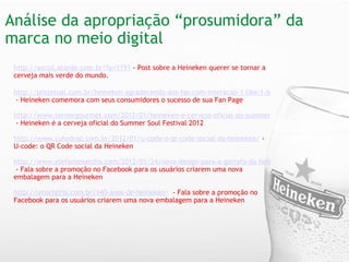 Análise da apropriação “prosumidora” da marca no meio digital   http://social.atarde.com.br/?p=1191   - Post sobre a Heineken querer se tornar a cerveja mais verde do mundo.   http://projetual.com.br/heineken-agradecendo-aos-fas-com-interacao-1-like-1-balao/   - Heineken comemora com seus consumidores o sucesso de sua Fan Page http://www.terroirgourmet.com/2012/01/heineken-e-cerveja-oficial-do-summer.html   - Heineken é a cerveja oficial do Summer Soul Festival 2012   http://www.cutedrop.com.br/2012/01/u-code-o-qr-code-social-da-heineken/   -   U-code: o QR Code social da Heineken  http://www.elefantesemfio.com/2012/01/24/novo-design-para-a-garrafa-da-heineken/  - Fala sobre a promoção no Facebook para os usuários criarem uma nova embalagem para a Heineken http://smartgirls.com.br/140-anos-de-heineken/    - Fala sobre a promoção no Facebook para os usuários criarem uma nova embalagem para a Heineken 