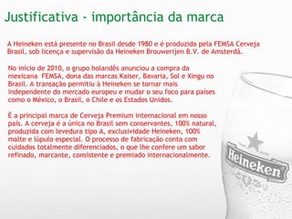 Justificativa - importância da marca   A Heineken está presente no Brasil desde 1980 e é produzida pela FEMSA Cerveja Brasil, sob licença e supervisão da Heineken Brouwerijen B.V. de Amsterdã.   No início de 2010, o grupo holandês anunciou a compra da mexicana  FEMSA, dona das marcas Kaiser, Bavaria, Sol e Xingu no Brasil. A transação permitiu à Heineken se tornar mais independente do mercado europeu e mudar o seu foco para países como o México, o Brasil, o Chile e os Estados Unidos. É a principal marca de Cerveja Premium internacional em nosso país. A cerveja é a única no Brasil sem conservantes, 100% natural, produzida com levedura tipo A, exclusividade Heineken, 100% malte e lúpulo especial. O processo de fabricação conta com cuidados totalmente diferenciados, o que lhe confere um sabor refinado, marcante, consistente e premiado internacionalmente.   