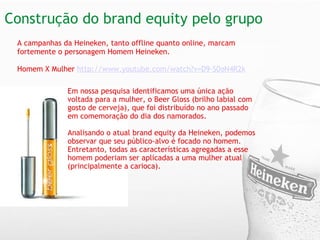 Construção do brand equity pelo grupo  Em nossa pesquisa identificamos uma única ação voltada para a mulher, o Beer Gloss (brilho labial com gosto de cerveja), que foi distribuído no ano passado em comemoração do dia dos namorados. Analisando o atual brand equity da Heineken, podemos observar que seu público-alvo é focado no homem. Entretanto, todas as características agregadas a esse homem poderiam ser aplicadas a uma mulher atual (principalmente a carioca).  A campanhas da Heineken, tanto offline quanto online, marcam fortemente o personagem Homem Heineken.  Homem X Mulher  http://www.youtube.com/watch?v=D9-S0oN4R2k 