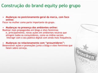 Construção do brand equity pelo grupo   Mudanças no posicionamento geral da marca, com foco online:  Focar na mulher como parte importante do grupo. Mudanças na presença dos ambientes online:   Realizar mais propagandas em blogs e sites femininos e, principalmente, novas ações em ambientes neutros que atingem todos os consumidores, como as mídias sociais.    Interagir com o seu público digital com ainda mais frequência. Mudanças no relacionamento com “prosumidores”: Desenvolver ações e promoções junto a blogs e sites femininos que falam sobre cerveja. 