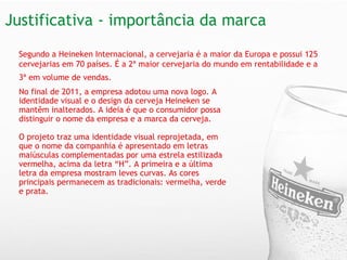 Justificativa - importância da marca No final de 2011, a empresa adotou uma nova logo. A identidade visual e o design da cerveja Heineken se mantêm inalterados. A ideia é que o consumidor possa distinguir o nome da empresa e a marca da cerveja.   O projeto traz uma identidade visual reprojetada, em que o nome da companhia é apresentado em letras maiúsculas complementadas por uma estrela estilizada vermelha, acima da letra “H”. A primeira e a última letra da empresa mostram leves curvas. As cores principais permanecem as tradicionais: vermelha, verde e prata. Segundo a Heineken Internacional, a cervejaria é a maior da Europa e possui 125 cervejarias em 70 países. É a 2ª maior cervejaria do mundo em rentabilidade e a 3ª em volume de vendas.   