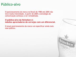   O posicionamento da marca no Brasil de 1980 até 2005 não teve muita intensidade. A partir de 2005 a estratégia de comunicação começou a ser remodelada.   O público-alvo da Heineken é: Adultos apreciadores de cervejas com um diferencial. O atual posicionamento da marca vai especificar ainda mais esse público.  Público-alvo 
