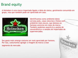 Brand equity  A Heineken é uma marca importada ligada a ideia de status, geralmente consumida em grupo, mas que também pode ser apreciada em casa.      Identificamos como ambiente desta cerveja pubs, casas noturnas e festas com ambiente mais escuro, que destaca os famosos anúncios em neon da marca. Também podemos associá-la a postos de conveniência e a sessões de importados de supermercados.   Seu gosto mais amargo costuma ser mais apreciado por homens. Por isso, costumamos agregar a imagem da marca a esse segmento do mercado.   