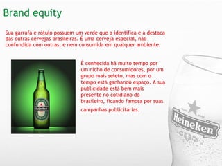 Brand equity  Sua garrafa e rótulo possuem um verde que a identifica e a destaca das outras cervejas brasileiras. É uma cerveja especial, não confundida com outras, e nem consumida em qualquer ambiente.     É conhecida há muito tempo por um nicho de consumidores, por um grupo mais seleto, mas com o tempo está ganhando espaço. A sua publicidade está bem mais presente no cotidiano do brasileiro, ficando famosa por suas campanhas publicitárias.   
