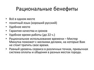 Рациональные бенефиты Всё в одном месте понятный язык (хороший русский) Удобное место Гарантия качества и сроков Удобное время работы (до 22 ч.) Рациональное использование времени – Мистер Минутка поможет с мелкими делами, на которые Вам не стоит тратить свое время. Равный уровень сервиса в различных точках, привычная система оплаты и общения в разных местах города. 