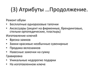 (3) Атрибуты …Продолжение.  Ремонт обуви Бесплатные одноразовые тапочки Аксессуары (акцент на фирменные, брендинговые, стельки ортопедические, пластырь) Изготовление ключей Врезка замков Замки красивые необычные сувенирные Продажа велозамков Навесные замочки на сумку Гравировка Уникальные недорогие подарки На изготовленном ключе 