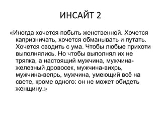 ИНСАЙТ 2 «Иногда хочется побыть женственной. Хочется капризничать, хочется обманывать и путать. Хочется сводить с ума. Чтобы любые прихоти выполнялись. Но чтобы выполнял их не тряпка, а настоящий мужчина, мужчина-железный дровосек, мужчина-вихрь, мужчина-вепрь, мужчина, умеющий всё на свете, кроме одного: он не может обидеть женщину.» 