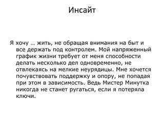 Инсайт Я хочу … жить ,  не обращая внимания на быт и все держать под контролем. Мой напряженный график жизни требует от меня способности делать несколько дел одновременно, не отвлекаясь на мелкие неурядицы. Мне хочется почувствовать поддержку и опору, не попадая при этом в зависимость. Ведь Мистер Минутка никогда не станет ругаться, если я потеряла ключи. 