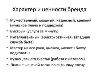 Характер и ценности бренда Мужественный, мощный, надежный, крепкий (мужское плечо и поддержка) Быстрый (услуги за минуту) Интеллигентный (аристократичная, западная служба быта) Мастер на все руки, умелец, может «блоху подковать». Кузнец вашего счастья (работа с железом) Знание женской тоски по сильному плечу 