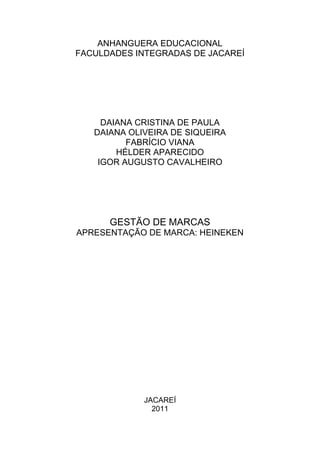 ANHANGUERA EDUCACIONAL
FACULDADES INTEGRADAS DE JACAREÍ




     DAIANA CRISTINA DE PAULA
   DAIANA OLIVEIRA DE SIQUEIRA
          FABRÍCIO VIANA
        HÉLDER APARECIDO
    IGOR AUGUSTO CAVALHEIRO




      GESTÃO DE MARCAS
APRESENTAÇÃO DE MARCA: HEINEKEN




             JACAREÍ
               2011
 
