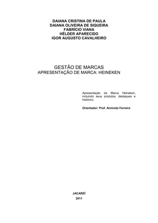 DAIANA CRISTINA DE PAULA
    DAIANA OLIVEIRA DE SIQUEIRA
           FABRÍCIO VIANA
         HÉLDER APARECIDO
     IGOR AUGUSTO CAVALHEIRO




      GESTÃO DE MARCAS
APRESENTAÇÃO DE MARCA: HEINEKEN



                      Apresentação da Marca Heineken,
                      incluindo seus produtos, destaques e
                      histórico.

                      Orientador: Prof. Armindo Ferreira




              JACAREÍ
               2011
 