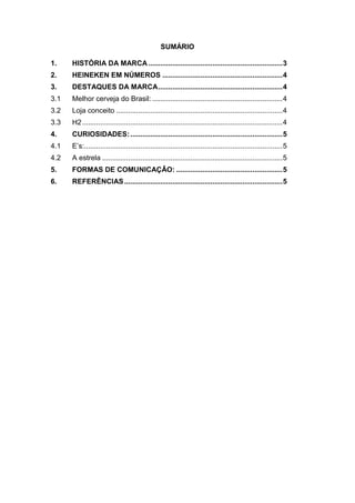 SUMÁRIO

1.    HISTÓRIA DA MARCA ................................................................... 3
2.    HEINEKEN EM NÚMEROS ............................................................ 4
3.    DESTAQUES DA MARCA .............................................................. 4
3.1   Melhor cerveja do Brasil: ................................................................. 4
3.2   Loja conceito ................................................................................... 4
3.3   H2 .................................................................................................... 4
4.    CURIOSIDADES: ............................................................................ 5
4.1   E’s:................................................................................................... 5
4.2   A estrela .......................................................................................... 5
5.    FORMAS DE COMUNICAÇÃO: ..................................................... 5
6.    REFERÊNCIAS ............................................................................... 5
 