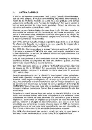 1.    HISTÓRIA DA MARCA

A história da Heineken começou em 1864, quando Gerard Adriaan Heineken,
aos 22 anos, comprou a cervejaria De Hoolberg (O palheiro, em holandês), a
maior da de Amsterdã, fundada no século 16, e que produzia uma cerveja
vulgarmente conhecida como “cerveja do trabalhador”. Por querer vender a
cerveja para pessoas de maior poder aquisitivo, Gerard fez reformas na
cervejaria, entrando em operação em 1868.
Viajando para conhecer métodos diferentes de produção, Heineken percebeu a
importância da mudança de alta fermentação para baixa fermentação, que
trouxe à sua cerveja uma melhoria na qualidade muito grande em relação às
demais marcas da época. Tendo buscado sempre novas inovações, entre elas
o desenvolvimento de novas receitas.
Em 1873 a cerveja HEINEKEN’S (que só perderia a apóstrofe e o S em 1962)
foi oficialmente lançada no mercado e no ano seguinte, foi inaugurada a
segunda cervejaria Heineken’s em Roterdã.
Em 1886, Dr. Elion,desenvolveu a famosa “Heineken levedura A” que ainda
hoje confere à cerveja HEINEKEN seu sabor praticamente inigualável e em
consequência disto, as vendas da Heineken aumentaram gradativamente nos
anos seguintes pela Europa.
Uma de suas primeiras e mais conhecidas ações de marketing da Heineken
aconteceu durante as Olimpíadas de 1928, em Amsterdã, quando um avião
escreveu no céu com fumaça o nome da marca.
Em 1929 a cervejaria começou a vender a HEINEKEN em garrafas. No início
da década de 30, a HEINEKEN fez sua primeira tentativa de ingressar no
mercado asiático, inaugurando a primeira cervejaria estrangeira do grupo em
1931 na Indonésia.
No mercado norte-americano a HEINEKEN teve impacto quase instantâneo.
Tendo sido a primeira cervejaria estrangeira a exportar seu produto para os
Estados Unidos depois da suspensão da Lei Seca (que proibia o álcool) em
1933. Os americanos estavam acostumados com as cervejas domésticas, que
se aproximavam das cervejas européias no sabor, e gostaram da herança da
HEINEKEN Pilsner. Seu preço mais alto e a qualidade superior funcionaram
como um atrativo e rapidamente fizeram dela a cerveja importada favorita dos
americanos.
No entanto a marca tece de lutar para entrar no mercado britânico, onde as
tradicionais cervejas e bitters ainda eram mais populares que as leves e claras
continentais. O sistema de “casa amarrada” que vinculava os pubs a marcas
específicas, assim como um imposto que penalizava os tipos mais fortes de
cerveja, pioraram a situação da tradicional pilsner, que passou a ter mais
dificuldade para concorrer no mercado britânico, assim, em 1951 a a Heineken
desenvolveu uma cerveja mais fraca especialmente para ser introduzida no
Reino Unido, mesmo indo contra as orientações iniciais da empresa.
Em 1954 a fim de expandir seu mercado para locais cada vez mais longe, a
Heineken inicia a estratégia global de Marketing “A Cerveja Pode Viajar”.
 