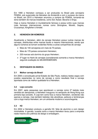 Em 1990 a Heineken começou a ser produzida no Brasil pela cervejaria
FEMSA, sob supervisão da Heineken de Amsterdã e com o sucesso da marca
no Brasil, em 2010 a Heineken anunciou a compra da FEMSA, tornando-se
dona também de marcas brasileiras, como Sol, Kaiser, Bavaria e Xingú.
Hoje a marca Heineken é mundialmente famosa e possui entre suas marcas
mais famosas internacionais nomes como Strongbow, Moretti, Sagres,
Cruzcampo, Kingfisher e Amstel.


2.       HEINEKEN EM NÚMEROS

Atualmente a Heineken, além da cerveja Heineken possuí outras marcas de
cervejas, distribuídas entre marcas locais e mesmo internacionais, sendo que
alguns números se tornam evidentes frente a outras companhias de cerveja:
       Mais de 140 cervejarias em mais de 70 países;
       Mais de 170 países consomem Heineken;
       200 marcas sob domínio do grupo Heineken;
       3º lugar no Hank de cervejas (considerando somente a marca Heineken)
        segundo avaliação do MILWARDBROWN.


3.       DESTAQUES DA MARCA

3.1      Melhor cerveja do Brasil
Em 2005 o conceituado jornal Estado de São Paulo, realizou testes cegos com
jurados experientes no ramo de cerveja e como resultado final a cerveja
apontada como de melhor qualidade foi a Heineken.


3.2      Loja conceito
Em 2007, após pesquisas que apontavam a cerveja como 2ª bebida mais
vendida em aeroportos, a Heineken inaugurou no aeroporto de Hong Kong sua
primeira loja conceito. A Loja tem como foco a marca Heineken, vendendo não
apenas a cerveja, mas também bebidas não alcoólicas, petiscos e lembranças
com a logo marca Heineken, em um ambiente moderno e aconchegante.


3.3      H2
Em 2002 a Heineken produziu a garrafa H2, feita de alumínio e com design
minimalista. A garrafa, ousada como a marca Heineken levou para a empresa
neste mesmo ano prêmios de design e embalagem.
 