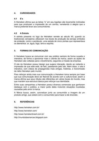 4.    CURIOSIDADES

4.1   E’s
A Heineken afirma que as letras ”e” em seu logotipo são levemente inclinadas
para que produzam a impressão de um sorriso, remetendo à alegria que a
marca pretende levar aos consumidores.


4.2   A Estrela
A estrela presente no logo da Heineken remete ao século XII, quando os
tradicionais cervejeiros utilizavam nos locais de produção da cerveja símbolos
de proteção, como o pentáculo, uma estrela de cinco pontas que representava
os elementos: ar, água, fogo, terra e espírito.


5.    FORMAS DE COMUNICAÇÃO

A Heineken busca se comunicar com seu público sempre de forma ousada e
interativa, de forma a aproximar mais o cliente da marca, assim as ações da
Heineken são voltadas para o divertimento, seguindo a missão da empresa.
O site da Heineken possui design que sugere interação, dando ao visitante a
impressão de que este está, de fato, passeando pelo site. Além disso, o site é
interativo, com vídeos de propagandas mais antigas, histórias, e transmissão
da rádio Heineken pelo mundo.
Para reforçar ainda mais sua comunicação a Heineken toma sempre por base
que sua comunicação deve ser flexível de acordo com a cultura local, assim a
marca afirma que seus rótulos são diferentes em vários locais do mundo, mas
que mantém sua estrutura básica para reforçar sua identidade.
Entre suas campanhas a Heineken possui diversos comerciais que ganharam
destaque com o público, a maior parte deles incluindo situações inusitadas
causadas pelo amor à marca.
A Marca busca, assim, concretizar junto ao consumidor a imagem de um
produto amigo, que estará com o consumidor para trazer a ele diversão.


6.    REFERÊNCIAS

http://www.heineken.com.br/
http://www.heineken.com/
http://www.heinekenbrasil.com.br/
http://mundodasmarcas.blogspot.com
 