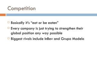 Competition Basically it’s “eat or be eaten” Every company is just trying to strengthen their global position any way possible Biggest rivals include InBev and Grupo Modelo 