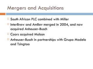 Mergers and Acquisitions South African PLC combined with Miller InterBrew and AmBev merged in 2004, and now acquired Anheuser-Busch Coors acquired Molson Anheuser-Busch in partnerships with Grupo Modelo and Tsingtao 