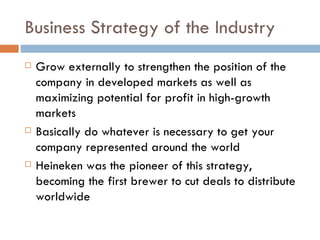 Business Strategy of the Industry Grow externally to strengthen the position of the company in developed markets as well as maximizing potential for profit in high-growth markets Basically do whatever is necessary to get your company represented around the world Heineken was the pioneer of this strategy, becoming the first brewer to cut deals to distribute worldwide 