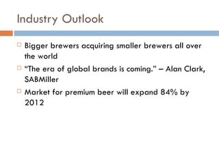 Industry Outlook Bigger brewers acquiring smaller brewers all over the world “ The era of global brands is coming.” – Alan Clark, SABMiller Market for premium beer will expand 84% by 2012 