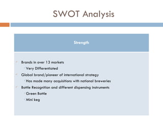 SWOT Analysis Strength Brands in over 13 markets Very Differentiated Global brand/pioneer of international strategy Has made many acquisitions with national breweries Bottle Recognition and different dispensing instruments Green Bottle Mini keg 