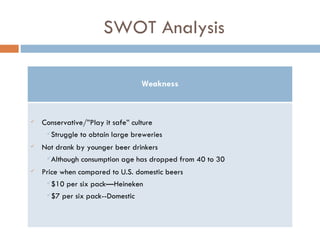 SWOT Analysis Weakness Conservative/”Play it safe” culture Struggle to obtain large breweries Not drank by younger beer drinkers Although consumption age has dropped from 40 to 30  Price when compared to U.S. domestic beers $10 per six pack—Heineken $7 per six pack--Domestic 