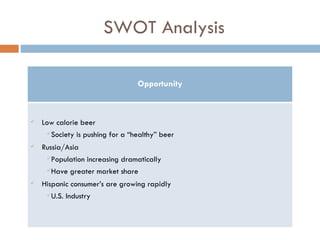 SWOT Analysis Opportunity Low calorie beer Society is pushing for a “healthy” beer Russia/Asia Population increasing dramatically Have greater market share Hispanic consumer’s are growing rapidly  U.S. Industry 