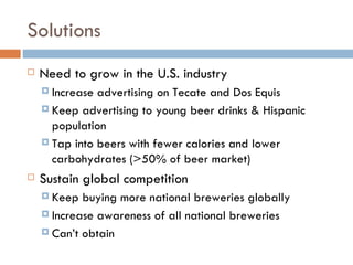 Solutions Need to grow in the U.S. industry Increase advertising on Tecate and Dos Equis Keep advertising to young beer drinks & Hispanic population Tap into beers with fewer calories and lower carbohydrates (>50% of beer market) Sustain global competition Keep buying more national breweries globally Increase awareness of all national breweries Can’t obtain  