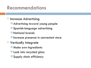 Recommendations Increase Advertising Advertising toward young people  Spanish-language advertising National brands Increase presence in convenient store Vertically Integrate Make own Ingredients Look into recycled glass Supply chain efficiency 